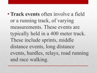 • Track events often involve a field
or a running track, of varying
measurements. These events are
typically held in a 400 meter track.
These include sprints, middle
distance events, long distance
events, hurdles, relays, road running
and race walking.
 