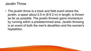 Javelin Throw
• The javelin throw is a track and field event where the
javelin, a spear about 2.5 m (8 ft 2 in) in length, is thrown
as far as possible. The javelin thrower gains momentum
by running within a predetermined area. Javelin throwing
is an event of both the men's decathlon and the women's
heptathlon.
 