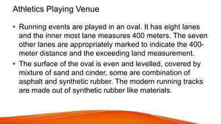 Athletics Playing Venue
• Running events are played in an oval. It has eight lanes
and the inner most lane measures 400 meters. The seven
other lanes are appropriately marked to indicate the 400-
meter distance and the exceeding land measurement.
• The surface of the oval is even and levelled, covered by
mixture of sand and cinder, some are combination of
asphalt and synthetic rubber. The modern running tracks
are made out of synthetic rubber like materials.
 