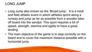 LONG JUMP
• Long Jump also known as the ‘Broad jump’. It is a track
and field athletic event in which athletes sprint along a
runway and jump as far as possible from a wooden take-
off board into the sandpit. This sport requires a lot of
speed, strength, stamina and agility to have a great
landing.
• The main objective of the game is to step correctly on the
board and to cover the maximum distance possible with a
horizontal jump.
 