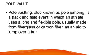 POLE VAULT
• Pole vaulting, also known as pole jumping, is
a track and field event in which an athlete
uses a long and flexible pole, usually made
from fiberglass or carbon fiber, as an aid to
jump over a bar.
 