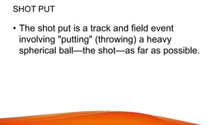 SHOT PUT
• The shot put is a track and field event
involving "putting" (throwing) a heavy
spherical ball—the shot—as far as possible.
 