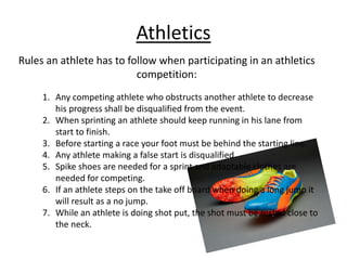 Athletics
Rules an athlete has to follow when participating in an athletics
competition:
1. Any competing athlete who obstructs another athlete to decrease
his progress shall be disqualified from the event.
2. When sprinting an athlete should keep running in his lane from
start to finish.
3. Before starting a race your foot must be behind the starting line.
4. Any athlete making a false start is disqualified.
5. Spike shoes are needed for a sprint and adaptable clothes are
needed for competing.
6. If an athlete steps on the take off board when doing a long jump it
will result as a no jump.
7. While an athlete is doing shot put, the shot must be rested close to
the neck.
 