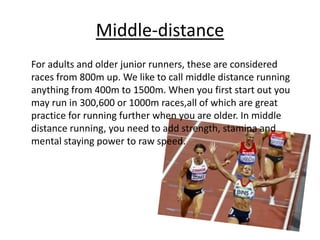 Middle-distance
For adults and older junior runners, these are considered
races from 800m up. We like to call middle distance running
anything from 400m to 1500m. When you first start out you
may run in 300,600 or 1000m races,all of which are great
practice for running further when you are older. In middle
distance running, you need to add strength, stamina and
mental staying power to raw speed.
 
