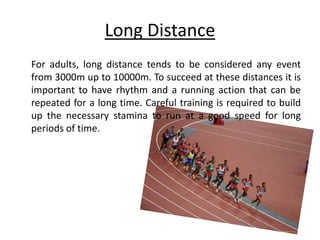 Long Distance
For adults, long distance tends to be considered any event
from 3000m up to 10000m. To succeed at these distances it is
important to have rhythm and a running action that can be
repeated for a long time. Careful training is required to build
up the necessary stamina to run at a good speed for long
periods of time.
 