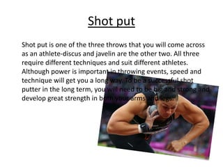 Shot put
Shot put is one of the three throws that you will come across
as an athlete-discus and javelin are the other two. All three
require different techniques and suit different athletes.
Although power is important in throwing events, speed and
technique will get you a long way. To be a successful shot
putter in the long term, you will need to be big and strong and
develop great strength in both your arms and legs.
 