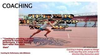 COACHING
• “ Coaching is unlocking a persons
potential to maximise their own
performance. It helps them to
learn rather than teach
them”
Coaching for Performance, John Whitmore
Coaching is helping people to change
in the way they wish, and go in the
direction they themselves want
 