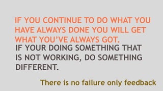 IF YOU CONTINUE TO DO WHAT YOU
HAVE ALWAYS DONE YOU WILL GET
WHAT YOU’VE ALWAYS GOT.
There is no failure only feedback
IF YOUR DOING SOMETHING THAT
IS NOT WORKING, DO SOMETHING
DIFFERENT.
 