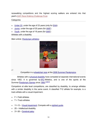 racewalking competitions and the highest scoring walkers are entered into that
year's IAAF Race Walking Challenge Final.

Categories

   Under 23, under the age of 23 years (only for EAA)
   Junior, under the age of 20 years (for IAAF)
   Youth, under the age of 18 years (for IAAF)
Athletes with a disability

Main article: Paralympic athletics




           Competitor in a wheelchair race at the 2008 Summer Paralympics.

      Athletes with a physical disability have competed at separate international events
since 1952. It is governed by IPC Athletics, and is one of the sports at the
Summer Paralympic Games since 1960.[12][13]

Competiors at elite level competitions, are classified by disability, to arrange athletes
with a similar disability in the same event. A classified T12 athlete for example, is a
track athlete with a visual impairment.

   F = Field athletes
   T = Track athletes

   11–13 – Visual impairment. Compete with a sighted guide.
   20 – Intellectual disability
   31–38 – Cerebral palsy

                                           11
 