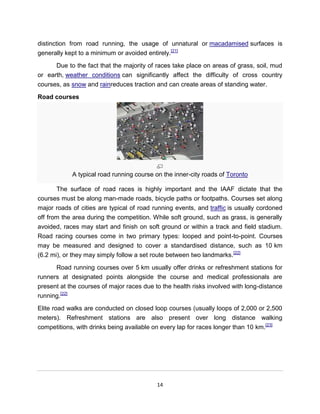 distinction from road running, the usage of unnatural or macadamised surfaces is
generally kept to a minimum or avoided entirely.[21]

      Due to the fact that the majority of races take place on areas of grass, soil, mud
or earth, weather conditions can significantly affect the difficulty of cross country
courses, as snow and rainreduces traction and can create areas of standing water.

Road courses




            A typical road running course on the inner-city roads of Toronto

      The surface of road races is highly important and the IAAF dictate that the
courses must be along man-made roads, bicycle paths or footpaths. Courses set along
major roads of cities are typical of road running events, and traffic is usually cordoned
off from the area during the competition. While soft ground, such as grass, is generally
avoided, races may start and finish on soft ground or within a track and field stadium.
Road racing courses come in two primary types: looped and point-to-point. Courses
may be measured and designed to cover a standardised distance, such as 10 km
(6.2 mi), or they may simply follow a set route between two landmarks.[22]

      Road running courses over 5 km usually offer drinks or refreshment stations for
runners at designated points alongside the course and medical professionals are
present at the courses of major races due to the health risks involved with long-distance
running.[22]

Elite road walks are conducted on closed loop courses (usually loops of 2,000 or 2,500
meters). Refreshment stations are also present over long distance walking
competitions, with drinks being available on every lap for races longer than 10 km.[23]




                                           14
 