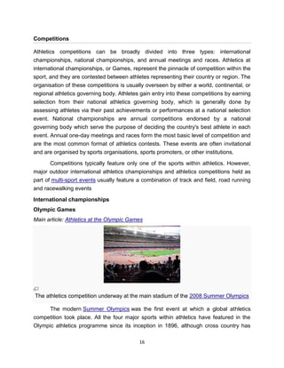 Competitions

Athletics competitions can be broadly divided into three types: international
championships, national championships, and annual meetings and races. Athletics at
international championships, or Games, represent the pinnacle of competition within the
sport, and they are contested between athletes representing their country or region. The
organisation of these competitions is usually overseen by either a world, continental, or
regional athletics governing body. Athletes gain entry into these competitions by earning
selection from their national athletics governing body, which is generally done by
assessing athletes via their past achievements or performances at a national selection
event. National championships are annual competitions endorsed by a national
governing body which serve the purpose of deciding the country's best athlete in each
event. Annual one-day meetings and races form the most basic level of competition and
are the most common format of athletics contests. These events are often invitational
and are organised by sports organisations, sports promoters, or other institutions.

       Competitions typically feature only one of the sports within athletics. However,
major outdoor international athletics championships and athletics competitions held as
part of multi-sport events usually feature a combination of track and field, road running
and racewalking events

International championships
Olympic Games
Main article: Athletics at the Olympic Games




The athletics competition underway at the main stadium of the 2008 Summer Olympics

      The modern Summer Olympics was the first event at which a global athletics
competition took place. All the four major sports within athletics have featured in the
Olympic athletics programme since its inception in 1896, although cross country has

                                           16
 