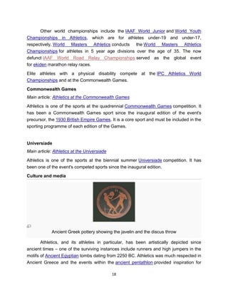 Other world championships include the IAAF World Junior and World Youth
Championships in Athletics, which are for athletes under-19 and under-17,
respectively. World Masters Athletics conducts the World Masters Athletics
Championships for athletes in 5 year age divisions over the age of 35. The now
defunct IAAF World Road Relay Championships served as the global event
for ekiden marathon relay races.

Elite athletes with a physical disability compete at the IPC Athletics World
Championships and at the Commonwealth Games.

Commonwealth Games
Main article: Athletics at the Commonwealth Games

Athletics is one of the sports at the quadrennial Commonwealth Games competition. It
has been a Commonwealth Games sport since the inaugural edition of the event's
precursor, the 1930 British Empire Games. It is a core sport and must be included in the
sporting programme of each edition of the Games.


Universiade
Main article: Athletics at the Universiade

Athletics is one of the sports at the biennial summer Universiade competition. It has
been one of the event's competed sports since the inaugural edition.

Culture and media




             Ancient Greek pottery showing the javelin and the discus throw

       Athletics, and its athletes in particular, has been artistically depicted since
ancient times – one of the surviving instances include runners and high jumpers in the
motifs of Ancient Egyptian tombs dating from 2250 BC. Athletics was much respected in
Ancient Greece and the events within the ancient pentathlon provided inspiration for

                                             18
 