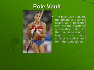 Pole Vault
The pole vault requires
the athlete to clear the
height of a horizontal
bar with the assistance
of a vertical pole, with
the bar increasing in
height as more
athletes are eliminated
from the competition.
 