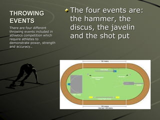 THROWING
EVENTS
The four events are:
the hammer, the
discus, the javelin
and the shot put
There are four different
throwing events included in
athletics competition which
require athletes to
demonstrate power, strength
and accuracy..
 