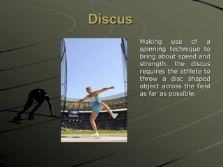 Discus
Making use of a
spinning technique to
bring about speed and
strength, the discus
requires the athlete to
throw a disc shaped
object across the field
as far as possible.
 