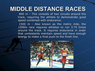 MIDDLE DISTANCE RACES
•800 m - This consists of two circuits around the
track, requiring the athlete to demonstrate good
speed combined with endurance.
•1500 m - Also known as the metric mile, the
1500m race requires athletes to run 3.75 times
around the track. It requires endurance in order
that contestants maintain speed and have enough
energy to make a final push to the finish line.
 