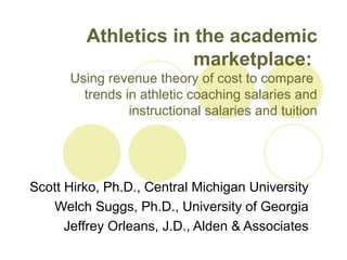 Athletics in the academic
marketplace:
Using revenue theory of cost to compare
trends in athletic coaching salaries and
instructional salaries and tuition
Scott Hirko, Ph.D., Central Michigan University
Welch Suggs, Ph.D., University of Georgia
Jeffrey Orleans, J.D., Alden & Associates
 