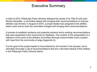 Executive Summary


In April of 2010, Pittsburgh Public Schools released the results of its Title IX self audit.
Shortly thereafter, a committee tasked with bringing forth recommendations to improve
athletics was formed. In August of 2010, a project leader was assigned to the athletic
reform work and to chair the committee charged with bringing forth recommendations.

A process to establish problems and potential solutions led to working recommendations
that were presented to the community for feedback. The content of this presentation is a
reflection of the work of the athletics committee (through subcommittee work) coupled
with input from the community at large (Appendix A).

It is the goal of the project leader to have listened to all involved in the process, but to
ultimately formulate a set of recommendations that are in the best interest of the children
in the Pittsburgh Public Schools district.




                                                                                               2
 
