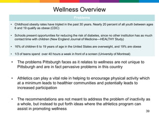 Wellness Overview
                                              Problems
• Childhood obesity rates have tripled in the past 30 years. Nearly 20 percent of all youth between ages
  6 and 19 qualify as obese (CDC)

• Schools present opportunities for reducing the risk of diabetes, since no other institution has as much
  contact time with children (New England Journal of Medicine—HEALTHY Study)

• 16% of children 6 to 19 years of age in the United States are overweight, and 19% are obese

• 1/3 of teens spend over 40 hours a week in front of a screen (University of Montreal)

•   The problems Pittsburgh faces as it relates to wellness are not unique to
    Pittsburgh and are in fact pervasive problems in this country

•   Athletics can play a vital role in helping to encourage physical activity which
    at a minimum leads to healthier communities and potentially leads to
    increased participation

•   The recommendations are not meant to address the problem of inactivity as
    a whole, but instead to put forth ideas where the athletics program can
    assist in promoting wellness
                                                                                                    39
 