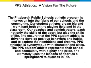 PPS Athletics: A Vision For The Future


The Pittsburgh Public Schools athletic program is
  interwoven into the fabric of our schools and the
   community. Our student athletes dream big and
    work hard both on the playing field and in the
 classroom. Our coaches and administrators teach
  not only the skills of the sport, but also the skills
 of life, and ensure that the PPS student athlete is
   driven to develop positive behaviors and habits,
   and to explore their ambitions and dreams. PPS
 athletics is synonymous with character and class.
   The PPS student athlete represents their school
      and community with dignity and pride, and
       ultimately uses the lessons of sport as a
            springboard to success in life.
                                                      7
 