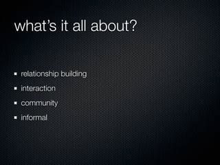 what’s it all about?

 relationship building
 interaction
 community
 informal
 
