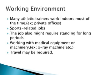 Many athletic trainers work indoors most of the time.(ex; private offices)Sports-related jobsThe job also might require standing for long periodsWorking with medical equipment or machinery.(ex; x-ray machine etc.)Travel may be required.Working Environment