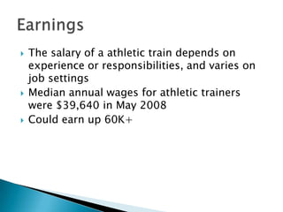The salary of a athletic train depends on experience or responsibilities, and varies on job settingsMedian annual wages for athletic trainers were $39,640 in May 2008Could earn up 60K+Earnings