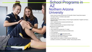 Northern Arizona
University
School Programs in
AZ
• Northern Arizona University is the top school in AZ that offers 2 Athletic Training/Trainer programs
• The program at NAU is a mandatory 2-year program.
• Admission Rate: 82.6%
• Tuition Rate: Based on students residency, In-Person Programs located either in Flagstaff or the Phoenix
BioMedical Campus
• $27,611 additional $3,000 per semester about $33,000 a year
• $32,000 on Flagstaff campus
• Actively working to get people to go towards the Athletic Program
Requirements for the program include:
1. GPA of 3.0 or Higher
2. Must compete all pre-requisites with a “C” or higher.
3. 2 letters of recommendation (one being from an athletic trainer)
4. ATCAS Application
5. An interview with one or more of the programs faculty
6. A Physical is also required once admitted into the program.
• 94% first-time pass rate on Board of Certification
• Program Specific Fees (in addition): $1,000 per semester= $2000 per year
• Accredited by Commission on Accreditation of Athletic Training Education (CAATE)
 