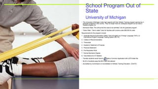 University of Michigan
School Program Out of
State
• The University of Michigan holds high regards with their Athletic Training program earning top 3
graduate programs in the country. They no longer have an undergrad program but do have a
masters program for
• Admission Rate: This will be the first class to be admitted into the graduate program
• Tuition Rate: Free In state Tuiton for families with income under $65,000 & under
Requirements for the program include:
1. Graduate Record Examination (GRE)/ Test of English as a Foreign Language (TEFL) or
International English Language Testing System (IELTS)
2. 3 letters of Recommendation
3. Transcripts
4. Academic Statement of Purpose
5. Personal Statement
6. Pre-Requisites Work
7. Earned Bachelors Degree
8. Vaccinations for AT Masters
• Transfer students would have to complete a Common Application with a $75 dollar fee
• 94.4% of students pass the BOC their first attempt
• Accredited by Commission on Accreditation of Athletic Training Education (CAATE)
 