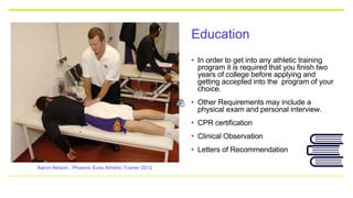 Education
• In order to get into any athletic training
program it is required that you finish two
years of college before applying and
getting accepted into the program of your
choice.
• Other Requirements may include a
physical exam and personal interview.
• CPR certification
• Clinical Observation
• Letters of Recommendation
Aaron Nelson , Phoenix Suns Athletic Trainer 2012
 