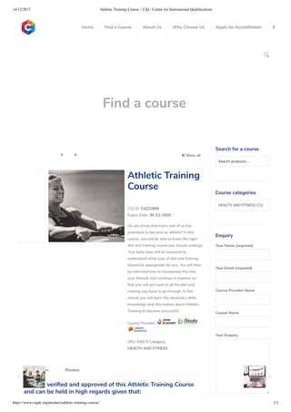 14/12/2017 Athletic Training Course – CiQ : Centre for International Qualiﬁcations
https://www.ciquk.org/product/athletic-training-course/ 1/2

Find a course
 Show all 
CIQ ID: CIQ21909
Expiry Date: 30-12-2020
Do you know that every one of us has
potentials to become an athlete? In this
course, you will be able to know the right
diet and training course you should undergo.
Your body type will be assessed to
understand what type of diet and training
should be appropriate for you. You will then
be informed how to incorporate this into
your lifestyle and continue to improve so
that you will get used to all the diet and
training you have to go through. In this
course you will learn the necessary skills,
knowledge and information about Athletic
Training to become successful.
Course Provider:
SKU: 94879 Category:
HEALTH AND FITNESS
Athletic Training
Course
CiQ has veri ed and approved of this Athletic Training Course
and can be held in high regards given that:
Description Review
Search for a course
Searchproducts…
Course categories
HEALTH AND FITNESS (71)
Enquiry
Your Name (required)
Your Email (required)
Course Provider Name
Course Name
Your Enquiry
0
 
0
 
0
 
 
Home Find a Course About Us Why Choose Us Apply for Accreditation B
 