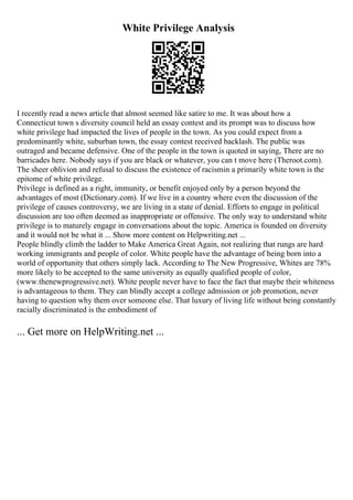 White Privilege Analysis
I recently read a news article that almost seemed like satire to me. It was about how a
Connecticut town s diversity council held an essay contest and its prompt was to discuss how
white privilege had impacted the lives of people in the town. As you could expect from a
predominantly white, suburban town, the essay contest received backlash. The public was
outraged and became defensive. One of the people in the town is quoted in saying, There are no
barricades here. Nobody says if you are black or whatever, you can t move here (Theroot.com).
The sheer oblivion and refusal to discuss the existence of racismin a primarily white town is the
epitome of white privilege.
Privilege is defined as a right, immunity, or benefit enjoyed only by a person beyond the
advantages of most (Dictionary.com). If we live in a country where even the discussion of the
privilege of causes controversy, we are living in a state of denial. Efforts to engage in political
discussion are too often deemed as inappropriate or offensive. The only way to understand white
privilege is to maturely engage in conversations about the topic. America is founded on diversity
and it would not be what it ... Show more content on Helpwriting.net ...
People blindly climb the ladder to Make America Great Again, not realizing that rungs are hard
working immigrants and people of color. White people have the advantage of being born into a
world of opportunity that others simply lack. According to The New Progressive, Whites are 78%
more likely to be accepted to the same university as equally qualified people of color,
(www.thenewprogressive.net). White people never have to face the fact that maybe their whiteness
is advantageous to them. They can blindly accept a college admission or job promotion, never
having to question why them over someone else. That luxury of living life without being constantly
racially discriminated is the embodiment of
... Get more on HelpWriting.net ...
 