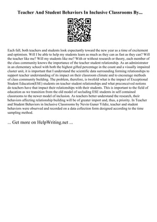 Teacher And Student Behaviors In Inclusive Classrooms By...
Each fall, both teachers and students look expectantly toward the new year as a time of excitement
and optimism. Will I be able to help my students learn as much as they can as fast as they can? Will
the teacher like me? Will my students like me? With or without research or theory, each member of
the class community knows the importance of the teacher student relationship. As an administrator
in an elementary school with both the highest gifted percentage in the count and a visually impaired
cluster unit, it is important that I understand the scientific data surrounding forming relationships to
support teacher understanding of its impact on their classroom climate and to encourage methods
of class community building. The problem, therefore, is twofold what is the impact of Exceptional
Student Education(ESE) students on teacher student relationships and what preconceived notions
do teachers have that impact their relationships with their students. This is important to the field of
education as we transition from the old model of secluding ESE students in self contained
classrooms to the newer model of inclusion. As teachers better understand the research, their
behaviors affecting relationship building will be of greater import and, thus, a priority. In Teacher
and Student Behaviors in Inclusive Classrooms by Nevin Guner Yildiz, teacher and student
behaviors were observed and recorded on a data collection form designed according to the time
sampling method.
... Get more on HelpWriting.net ...
 