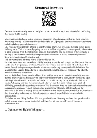 Structured Interviews
Examine the reasons why some sociologists choose to use structured interviews when conducting
their research (20 marks)
Many sociologists choose to use structured interviews when they are conducting their research,
because by having a structured interview there are a set of prepared questions that are close ended
and already have pre coded answers.
One reason why researchers choose to use structured interviews is because they are cheap, quick
and easy to do. This is because by going out and actually trying to interview the public it is quicker
to get a response from the participants and also its quicker to find out whether or not someone is
willing to take the time and answer the participants questions. It is also cheaper as you don t ...
Show more content on Helpwriting.net ...
This allows them to have the choice of anonymity or not.
However structured interviews lack validity as many people lie and exaggerate this means that the
results which are produced are false. Structured interviews also suffer from inflexibility as this
comes from drawing up the questions in advance to conducting the research, this is because the
researcher has already decided what is important although this may not necessarily be what the
interviewee thinks is important.
Interpretivist don t favour structured interviews as they use s pre set structure which then means
that the interviewee can t discuss what they believe is important to them, also by not having open
ended questions it doesn t allow the interviewee to be able to express themselves in their own
words. Whereas positivists favour structured interviews as they achieve their main goals of
reliability, generalisability and representative. This is because there are standardised questions and
answers which produce reliable data as other researchers will then be able to replicate the
interview. Also there is already pre coded responses which allows for the production of quantitative
data, identifying and measuring behaviour patterns as well as establishing cause and effect
relationships.
Feminists such as Hilary Graham (1983) argue that the use of survey methods like questionnaires
and structured interviews are patriarchal and therefore give an invalid view of women s
experiences. She
... Get more on HelpWriting.net ...
 