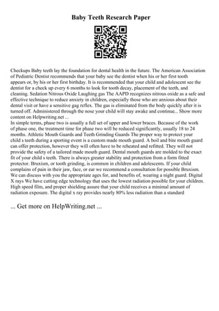 Baby Teeth Research Paper
Checkups Baby teeth lay the foundation for dental health in the future. The American Association
of Pediatric Dentist recommends that your baby see the dentist when his or her first tooth
appears or, by his or her first birthday. It is recommended that your child and adolescent see the
dentist for a check up every 6 months to look for tooth decay, placement of the teeth, and
cleaning. Sedation Nitrous Oxide Laughing gas The AAPD recognizes nitrous oxide as a safe and
effective technique to reduce anxiety in children, especially those who are anxious about their
dental visit or have a sensitive gag reflex. The gas is eliminated from the body quickly after it is
turned off. Administered through the nose your child will stay awake and continue... Show more
content on Helpwriting.net ...
In simple terms, phase two is usually a full set of upper and lower braces. Because of the work
of phase one, the treatment time for phase two will be reduced significantly, usually 18 to 24
months. Athletic Mouth Guards and Teeth Grinding Guards The proper way to protect your
child s teeth during a sporting event is a custom made mouth guard. A boil and bite mouth guard
can offer protection, however they will often have to be reheated and refitted. They will not
provide the safety of a tailored made mouth guard. Dental mouth guards are molded to the exact
fit of your child s teeth. There is always greater stability and protection from a form fitted
protector. Bruxism, or tooth grinding, is common in children and adolescents. If your child
complains of pain in their jaw, face, or ear we recommend a consultation for possible Bruxism.
We can discuss with you the appropriate ages for, and benefits of, wearing a night guard. Digital
X rays We have cutting edge technology that uses the lowest radiation possible for your children.
High speed film, and proper shielding assure that your child receives a minimal amount of
radiation exposure. The digital x ray provides nearly 80% less radiation than a standard
... Get more on HelpWriting.net ...
 