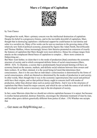 Marx s Critique of Capitalism
by Tom Chance
Throughout his work, Marx s primary concern was the intellectual destruction of capitalism.
Despite his belief in a progressive history, and in the inevitable downfall of capitalism, Marx
thought that in destroying capitalism s intellectual support he could hasten its real demise and
usher in a socialist era. Many of his works can be seen as reactions to the growing status of the
relatively new field of political economy, pioneered by figures like Adam Smith, David Ricardo
and Thomas Malthus, whose increasingly laissez faire theories promoted an extension of exactly
the features of capitalism that Marx thought were most defective. Hence his critique ranges from
attacks on the complacent liberal bases of capitalism to complex ... Show more content on
Helpwriting.net ...
But Marx went further, to claim that it is the mode of production [that] constitutes the economic
structure of society and to which correspond definite forms of social consciousness (Marx,
2001b : 425). To illustrate, a society that is predominantly based around farming will have an
economy based on the seasons, markets, and definite social relations between farm owners and
farm workers. If, as Marx claimed, it is the social being [of men] that determines their
consciousness , then it is the case that an individual s consciousness is determined by the forms of
social consciousness, which are themselves determined by the modes of production in said society.
In other words, Marx thought that it was in the economic superstructures that social and political
strife have their origins, and so that political theory ought to concern itself with modes of
production, rather than abstract ideas such as justice and liberty. And it was in the structures of
capitalism that Marx found his major concern, and which he saw as both the source of all strife in
the developed world, and as a necessary step in the development of society.
In fact, some Marxists claim that we should not criticise capitalism because it is unjust, but because
it crushes human potential, destroys fraternity, encourages the inhumane treatment of man by man,
and has other grave defects generically different from justice (Cohen : 139) Whether one accepts
that
... Get more on HelpWriting.net ...
 