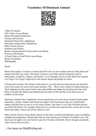 Vocabulary Of Dominant Animals
Table of Contents:
Title: Name of your Biome
Biome Description/Definition
Climate and Location
Dominant Plants their Adaptations
Dominant Animals their Adaptations
Other Abiotic Factors
Problems and Threats
Biome Acronym based on facts about your Biome
Pictures of the Biome
A Food Chain or Food Web in your Biome
Biome Vocabulary
Bibliography
Desert
Biome Description: A desert is a barren land fill with very hot weather and very little plants and
animal and rarely any water. The desert is home to very little animals and plants such as
rattlesnakes, scorpions, vultures, and lizards. A Lot of people also live in the desert for example
Las Vegas, Las Vegas is right next to the mojave desert and people live there.
Climate and Location: The climate of the desert is very hot and most large deserts are found far
away from coasts, far away from ocean moisture. The ... Show more content on Helpwriting.net ...
Their adaptation is that cactus holds water and tumbleweed adapts by traveling when the wind
blows it around. But shrubs and tumbleweed can catch on fire and that is the main cause of
wildfires in the desert.
Dominant Animals their Adaptations: Some animals that are in the desert include lizards,snakes
and turkey, vultures. Snakes and lizards can adapt to the heat because they are cold blooded
reptiles and they have to stay in a very warm climate. Also there is very little food that animals
can find in the desert. For example snakes have to eat little mice and rats that s scurry all over the
desert and turkey vulture can eat the snakes as well.
Other Abiotic Factors: Some abiotic factors in the desert would be precipitation, water availability,
sunlight and temperature. Despite their lack of water deserts get 10 inches of rainfall a year. The
desert gets drought every year before it gets the 10 inches of rainfall. Severe drought can deplete
water sources and can cause
... Get more on HelpWriting.net ...
 