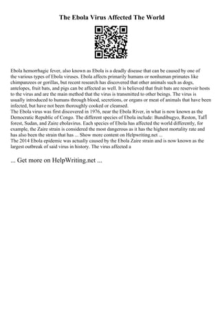 The Ebola Virus Affected The World
Ebola hemorrhagic fever, also known as Ebola is a deadly disease that can be caused by one of
the various types of Ebola viruses. Ebola affects primarily humans or nonhuman primates like
chimpanzees or gorillas, but recent research has discovered that other animals such as dogs,
antelopes, fruit bats, and pigs can be affected as well. It is believed that fruit bats are reservoir hosts
to the virus and are the main method that the virus is transmitted to other beings. The virus is
usually introduced to humans through blood, secretions, or organs or meat of animals that have been
infected, but have not been thoroughly cooked or cleansed.
The Ebola virus was first discovered in 1976, near the Ebola River, in what is now known as the
Democratic Republic of Congo. The different species of Ebola include: Bundibugyo, Reston, TaГЇ
forest, Sudan, and Zaire ebolavirus. Each species of Ebola has affected the world differently, for
example, the Zaire strain is considered the most dangerous as it has the highest mortality rate and
has also been the strain that has ... Show more content on Helpwriting.net ...
The 2014 Ebola epidemic was actually caused by the Ebola Zaire strain and is now known as the
largest outbreak of said virus in history. The virus affected a
... Get more on HelpWriting.net ...
 