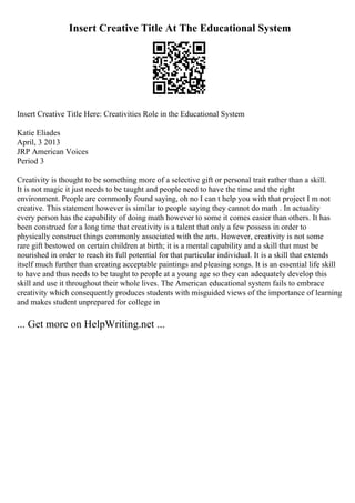 Insert Creative Title At The Educational System
Insert Creative Title Here: Creativities Role in the Educational System
Katie Eliades
April, 3 2013
JRP American Voices
Period 3
Creativity is thought to be something more of a selective gift or personal trait rather than a skill.
It is not magic it just needs to be taught and people need to have the time and the right
environment. People are commonly found saying, oh no I can t help you with that project I m not
creative. This statement however is similar to people saying they cannot do math . In actuality
every person has the capability of doing math however to some it comes easier than others. It has
been construed for a long time that creativity is a talent that only a few possess in order to
physically construct things commonly associated with the arts. However, creativity is not some
rare gift bestowed on certain children at birth; it is a mental capability and a skill that must be
nourished in order to reach its full potential for that particular individual. It is a skill that extends
itself much further than creating acceptable paintings and pleasing songs. It is an essential life skill
to have and thus needs to be taught to people at a young age so they can adequately develop this
skill and use it throughout their whole lives. The American educational system fails to embrace
creativity which consequently produces students with misguided views of the importance of learning
and makes student unprepared for college in
... Get more on HelpWriting.net ...
 