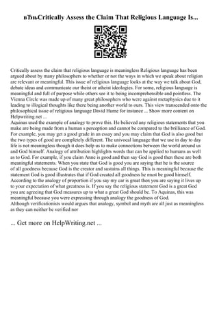 вЂњCritically Assess the Claim That Religious Language Is...
Critically assess the claim that religious language is meaningless Religious language has been
argued about by many philosophers to whether or not the ways in which we speak about religion
are relevant or meaningful. This issue of religious language looks at the way we talk about God,
debate ideas and communicate our theist or atheist ideologies. For some, religious language is
meaningful and full of purpose while others see it to being incomprehensible and pointless. The
Vienna Circle was made up of many great philosophers who were against metaphysics due to it
leading to illogical thoughts like there being another world to ours. This view transcended onto the
philosophical issue of religious language David Hume for instance ... Show more content on
Helpwriting.net ...
Aquinas used the example of analogy to prove this. He believed any religious statements that you
make are being made from a human s perception and cannot be compared to the brilliance of God.
For example, you may get a good grade in an essay and you may claim that God is also good but
the two types of good are completely different. The univocal language that we use in day to day
life is not meaningless though it does help us to make connections between the world around us
and God himself. Analogy of attribution highlights words that can be applied to humans as well
as to God. For example, if you claim Anne is good and then say God is good then these are both
meaningful statements. When you state that God is good you are saying that he is the source
of all goodness because God is the creator and sustains all things. This is meaningful because the
statement God is good illustrates that if God created all goodness he must be good himself.
According to the analogy of proportion if you say my car is great then you are saying it lives up
to your expectation of what greatness is. If you say the religious statement God is a great God
you are agreeing that God measures up to what a great God should be. To Aquinas, this was
meaningful because you were expressing through analogy the goodness of God.
Although verificationists would argues that analogy, symbol and myth are all just as meaningless
as they can neither be verified nor
... Get more on HelpWriting.net ...
 