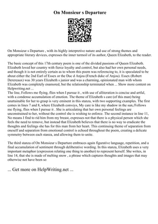On Monsieur s Departure
On Monsieur s Departure , with its highly interpretive nature and use of strong themes and
appropriate literary devices, expresses the inner turmoil of its author, Queen Elizabeth, to the reader.
The basic concept of this 17th century poem is one of the divided passions of Queen Elizabeth.
Elizabeth loved her country with fierce loyalty and control, but also had her own personal needs,
and though it is not entirely certain as to whom this poem was referencing to, it is speculated to be
about either the 2nd Earl of Essex or the Duc d Anjou (French duke of Anjou). Essex (Robert
Derereaux) was 30 years Elizabeth s junior and was a charming, opinionated man with whom
Elizabeth was completely enamored, but the relationship terminated when ... Show more content on
Helpwriting.net ...
The line, Follows me flying, flies when I pursue it , with use of alliteration is concise and artful,
with a condense accumulation of emotion. The theme of Elizabeth s care (of this man) being
unattainable for her to grasp is very eminent in this stanza, with two supporting examples. The first
comes in lines 7 and 8, where Elizabeth conveys, My care is like my shadow in the sun,/Follows
me flying, flies when I pursue it . She is articulating that her own personal feelings are
unconstrained to her, without the control she is wishing to enforce. The second instance in line 11,
No means I find to rid him from my breast, expresses not that there is a physical person which she
feels the need to remove, but instead that Elizabeth believes that there is no way to eradicate the
thoughts and feelings she has for this man from her heart. This continuing theme of separation from
oneself and separation from emotional control is echoed throughout the poem, creating a delicate
symmetry between each stanza, and allowing them to unite.
The third stanza of On Monsieur s Departure embraces again figurative language, repetition, and a
final accumulation of sentiment through deliberative wording. In this stanza, Elizabeth uses a very
important metaphor (expression relating one thing to another) to represent herself. She writes, in
line 14, that she is made of melting snow , a phrase which captures thoughts and images that may
otherwise not have been so
... Get more on HelpWriting.net ...
 