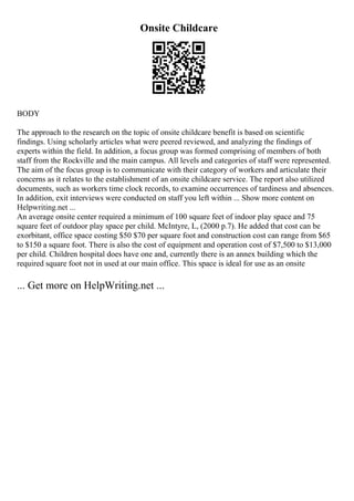 Onsite Childcare
BODY
The approach to the research on the topic of onsite childcare benefit is based on scientific
findings. Using scholarly articles what were peered reviewed, and analyzing the findings of
experts within the field. In addition, a focus group was formed comprising of members of both
staff from the Rockville and the main campus. All levels and categories of staff were represented.
The aim of the focus group is to communicate with their category of workers and articulate their
concerns as it relates to the establishment of an onsite childcare service. The report also utilized
documents, such as workers time clock records, to examine occurrences of tardiness and absences.
In addition, exit interviews were conducted on staff you left within ... Show more content on
Helpwriting.net ...
An average onsite center required a minimum of 100 square feet of indoor play space and 75
square feet of outdoor play space per child. McIntyre, L, (2000 p.7). He added that cost can be
exorbitant, office space costing $50 $70 per square foot and construction cost can range from $65
to $150 a square foot. There is also the cost of equipment and operation cost of $7,500 to $13,000
per child. Children hospital does have one and, currently there is an annex building which the
required square foot not in used at our main office. This space is ideal for use as an onsite
... Get more on HelpWriting.net ...
 