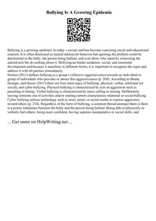 Bullying Is A Growing Epidemic
Bullying is a growing epidemic in today s society and has become a pressing social and educational
concern. It is often dismissed as typical adolescent behavior but ignoring the problem could be
detrimental to the bully, the person being bullied, and even those who stand by witnessing the
unkind acts but do nothing about it. Bullyingcan hinder academic, social, and emotional
development and because it manifests in different forms, it is important to recognize the signs and
address it with all parities immediately.
Horton (2011) defines bullying as a group s collective aggressiveness towards an individual or
group of individuals who provoke or attract this aggressiveness (p. 268). According to Brank,
Hoetger, and Hazen (2012) there are four main types of bullying: physical, verbal, relational (or
social), and cyber bullying. Physical bullying is characterized by acts of aggression such as
punching or hitting. Verbal bullying is characterized by name calling or teasing. Deliberately
leaving someone out of activities and/or starting rumors characterizes relational or social bullying.
Cyber bullying utilizes technology such as texts, email, or social media to express aggression
toward others (p. 214). Regardless of the form of bullying, a common thread amongst them is there
is a power imbalance between the bully and the person being bullied. Being able to physically or
verbally hurt others, being more confident, having superior manipulative or social skills, and
... Get more on HelpWriting.net ...
 