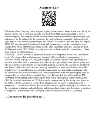 Assigment Law
This is one of our Company Law s assignment given by our lecturer in our senior year, during the
tutorial classes. Just to share our answers. Question Pearl, Jade Diamond decided to form a
limited company. The company will be involved in the entertainment business providing models
and dancers for the industry. In the meantime, they entered into a contract of employment with
Tyra. Tyra is to act as their event manager. The terms of the contract states that Tyra will be paid
RM10,000 a month and will continue to work with the company once the company has been
formed, for a period of three years. Three months later, a company known as CayoteUgly Bhd
(CUB) was formed. CUB s MOA expressly states that the business of the company is to... Show
more content on Helpwriting.net ...
In addition, Tyra was referred as a promoter because she is the person entered into contracts on
behalf of a company before that company has received its certificate of incorporation. In
Twycross v Grant (1877) 2 CPD 469, for example, Cockburn CJ declared that a promoter was:
one who undertakes to form a company with reference to a given project and to set it going, and
who takes the necessary steps to accomplish that purpose In regards, the CayoteUgly Bhd (CUB)
was formed and the Board of Director s meeting has decided to issue their shares to the public.
Impulsively, Tyra s employment was come to an end, and it was absolutely contravened with
the contract she had, which was stated that she will continue to work with the company once the
company has been formed for a period of three years. Besides that, she will be paid for RM
10,000 per month. Hence, the issue is whether Tyra would be successful in her action against
CUB for breach of contract or not? CUB is a public company and by that it may issue shares to
the public with the requirement to issue form of application for shares or debentures with a
prospectus [1]. As evidence on this, Section 15 provides that a public company is not affected by
the restrictions, limitations and prohibitions and it may offer its shares and debentures to members
of the public. On the other hands, a company limited by shares is defined as, a company
... Get more on HelpWriting.net ...
 