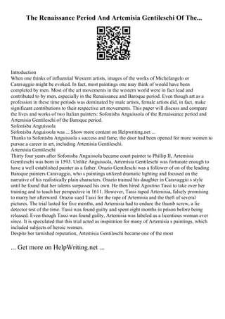 The Renaissance Period And Artemisia Gentileschi Of The...
Introduction
When one thinks of influential Western artists, images of the works of Michelangelo or
Caravaggio might be evoked. In fact, most paintings one may think of would have been
completed by men. Most of the art movements in the western world were in fact lead and
contributed to by men, especially in the Renaissance and Baroque period. Even though art as a
profession in these time periods was dominated by male artists, female artists did, in fact, make
significant contributions to their respective art movements. This paper will discuss and compare
the lives and works of two Italian painters: Sofonisba Anguissola of the Renaissance period and
Artemisia Gentileschi of the Baroque period.
Sofonisba Anguissola
Sofonisba Anguissola was ... Show more content on Helpwriting.net ...
Thanks to Sofonisba Anguissola s success and fame, the door had been opened for more women to
pursue a career in art, including Artemisia Gentileschi.
Artemisia Gentileschi
Thirty four years after Sofonisba Anguissola became court painter to Phillip II, Artemisia
Gentileschi was born in 1593. Unlike Anguissola, Artemisia Gentileschi was fortunate enough to
have a well established painter as a father. Orazio Gentileschi was a follower of on of the leading
Baroque painters Caravaggio, who s paintings utilized dramatic lighting and focused on the
narrative of his realistically plain characters. Orazio trained his daughter in Caravaggio s style
until he found that her talents surpassed his own. He then hired Agostino Tassi to take over her
training and to teach her perspective in 1611. However, Tassi raped Artemisia, falsely promising
to marry her afterward. Orazio sued Tassi for the rape of Artemisia and the theft of several
pictures. The trial lasted for five months, and Artemisia had to endure the thumb screw, a lie
detector test of the time. Tassi was found guilty and spent eight months in prison before being
released. Even though Tassi was found guilty, Artemisia was labeled as a licentious woman ever
since. It is speculated that this trial acted as inspiration for many of Artemisia s paintings, which
included subjects of heroic women.
Despite her tarnished reputation, Artemisia Gentileschi became one of the most
... Get more on HelpWriting.net ...
 