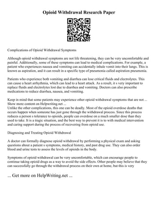 Opioid Withdrawal Research Paper
Complications of Opioid Withdrawal Symptoms
Although opioid withdrawal symptoms are not life threatening, they can be very uncomfortable and
painful. Additionally, some of these symptoms can lead to medical complications. For example, a
patient who experiences nausea and vomiting can accidentally inhale vomit into their lungs. This is
known as aspiration, and it can result in a specific type of pneumonia called aspiration pneumonia.
Patients who experience both vomiting and diarrhea can lose critical fluids and electrolytes. This
can cause a heart arrhythmia, which can lead to a heart attack. As a result, it s very important to
replace fluids and electrolytes lost due to diarrhea and vomiting. Doctors can also prescribe
medications to reduce diarrhea, nausea, and vomiting.
Keep in mind that some patients may experience other opioid withdrawal symptoms that are not ...
Show more content on Helpwriting.net ...
Unlike the other complications, this one can be deadly. Most of the opioid overdose deaths that
occurs happen when someone has just gone through the withdrawal process. Since this process
reduces a person s tolerance to opioids, people can overdose on a much smaller dose than they
used to take. It is a tragic situation, and the best way to prevent it is to with medical intervention
and caring support during the process of recovering from opioid use.
Diagnosing and Treating Opioid Withdrawal
A doctor can formally diagnose opioid withdrawal by performing a physical exam and asking
questions about a patient s symptoms, medical history, and past drug use. They can also order
blood and urine tests to assess the levels of opioids in the body.
Symptoms of opioid withdrawal can be very uncomfortable, which can encourage people to
continue taking opioid drugs as a way to avoid the side effects. Other people may believe that they
can successfully go through the withdrawal process on their own at home, but this is very
... Get more on HelpWriting.net ...
 