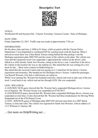 Descriptive Tort
VENUE:
Westbound I69 and Seymour Rd. / Clayton Township / Genesee County / State of Michigan.
DATE TIME:
Friday September 22, 2017. Traffic stop was made at approximately 7:58 a.m.
INFORMATION:
On the above date and time, I, Officer D. Stone, while on patrol with the Clayton Police
Department, I was dispatched to westbound I69 for a pickup truck with the hood up. When I
arrived on scene there was a blue Buick Terraza sitting behind the blue pickup. I ran the
Michigan registration plate DSE7292 and the owner of the vehicle on the plate. The vehicle was
clear and the registered owner was suspended. I approached the vehicle on the driver s and
talked to a white female, Sarah Ann Wooster, sitting in the driver s seat. I asked her if she drove
the vehicle to the location she was at, she replied yes. She stated that she was waiting for a tow
truck for the ... Show more content on Helpwriting.net ...
She stated that she received a ticket and was paying on it. I asked her for her driver s license,
registration and insurance. She handed me her Michigan driver s license. I asked the passenger,
Lee Russell Wooster, if he had a valid license, he stated no.
While I was running Ms. Wooster her husband exited the vehicle and went to take care of the tow
truck. I went back to my vehicle and ran her through LEIN. She was suspended.
LEIN / SOS CHECK:
A LEIN/SOS/ NCIS query showed that Ms. Wooster had a suspended Michigan driver s license
out of Saginaw. Ms. Wooster license was suspended on 07/05/2017.
A LEIN/SOS/NCIS query showed that Mr. Wooster had a suspended Michigan driver s license was
suspended several times. It also showed that Mr. Wooster had three misdemeanor for Driving While
Suspended out of the 67th District Court.
A LEIN / SOS/NCIS query of Michigan plate DSE7292 showed came back on a 2007 Buick
Terraza, it clear and valid. The vehicle was registered to Sarah Ann Wooster, with an address of
1113 Willman Ct, Burton, MI.
... Get more on HelpWriting.net ...
 