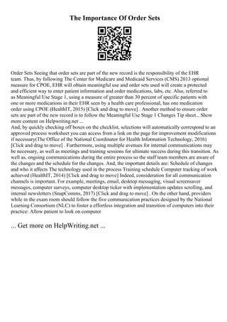 The Importance Of Order Sets
Order Sets Seeing that order sets are part of the new record is the responsibility of the EHR
team. Thus, by following The Center for Medicare and Medicaid Services (CMS) 2013 optional
measure for CPOE, EHR will obtain meaningful use and order sets used will create a protected
and efficient way to enter patient information and order medications, labs, etc. Also, referred to
as Meaningful Use Stage 1, using a measure of greater than 30 percent of specific patients with
one or more medications in their EHR seen by a health care professional, has one medication
order using CPOE (HealthIT, 2015) [Click and drag to move] . Another method to ensure order
sets are part of the new record is to follow the Meaningful Use Stage 1 Changes Tip sheet... Show
more content on Helpwriting.net ...
And, by quickly checking off boxes on the checklist, selections will automatically correspond to an
approved process worksheet you can access from a link on the page for improvement modifications
if necessary(The Office of the National Coordinator for Health Information Technology, 2016)
[Click and drag to move] . Furthermore, using multiple avenues for internal communications may
be necessary, as well as meetings and training sessions for ultimate success during this transition. As
well as, ongoing communications during the entire process so the staff team members are aware of
the changes and the schedule for the changes. And, the important details are: Schedule of changes
and who it affects The technology used in the process Training schedule Computer tracking of work
achieved (HealthIT, 2014) [Click and drag to move] Indeed, consideration for all communication
channels is important. For example, meetings, email, desktop messaging, visual screensaver
messages, computer surveys, computer desktop ticker with implementation updates scrolling, and
internal newsletters (SnapComms, 2017) [Click and drag to move] . On the other hand, providers
while in the exam room should follow the five communication practices designed by the National
Learning Consortium (NLC) to foster a effortless integration and transition of computers into their
practice: Allow patient to look on computer
... Get more on HelpWriting.net ...
 