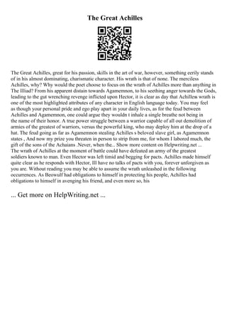The Great Achilles
The Great Achilles, great for his passion, skills in the art of war, however, something eerily stands
of in his almost dominating, charismatic character. His wrath is that of none. The merciless
Achilles, why? Why would the poet choose to focus on the wrath of Achilles more than anything in
The Illiad? From his apparent distain towards Agamemnon, to his seething anger towards the Gods,
leading to the gut wrenching revenge inflicted upon Hector, it is clear as day that Achilless wrath is
one of the most highlighted attributes of any character in English language today. You may feel
as though your personal pride and ego play apart in your daily lives, as for the feud between
Achilles and Agamemnon, one could argue they wouldn t inhale a single breathe not being in
the name of their honor. A true power struggle between a warrior capable of all out demolition of
armies of the greatest of warriors, versus the powerful king, who may deploy him at the drop of a
hat. The feud going as far as Agamemnon stealing Achilles s beloved slave girl, as Agamemnon
states , And now my prize you threaten in person to strip from me, for whom I labored much, the
gift of the sons of the Achaians .Never, when the... Show more content on Helpwriting.net ...
The wrath of Achilles at the moment of battle could have defeated an army of the greatest
soldiers known to man. Even Hector was left timid and begging for pacts. Achilles made himself
quite clear as he responds with Hector, Ill have no talks of pacts with you, forever unforgiven as
you are. Without reading you may be able to assume the wrath unleashed in the following
occurrences. As Beowulf had obligations to himself in protecting his people, Achilles had
obligations to himself in avenging his friend, and even more so, his
... Get more on HelpWriting.net ...
 