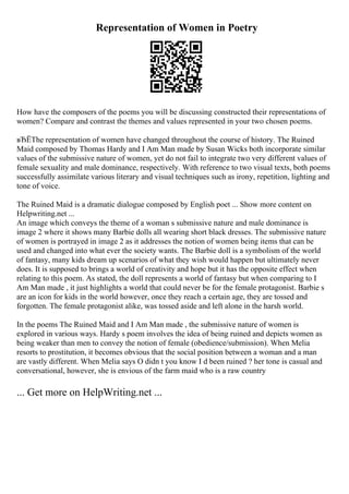 Representation of Women in Poetry
How have the composers of the poems you will be discussing constructed their representations of
women? Compare and contrast the themes and values represented in your two chosen poems.
вЂЁThe representation of women have changed throughout the course of history. The Ruined
Maid composed by Thomas Hardy and I Am Man made by Susan Wicks both incorporate similar
values of the submissive nature of women, yet do not fail to integrate two very different values of
female sexuality and male dominance, respectively. With reference to two visual texts, both poems
successfully assimilate various literary and visual techniques such as irony, repetition, lighting and
tone of voice.
The Ruined Maid is a dramatic dialogue composed by English poet ... Show more content on
Helpwriting.net ...
An image which conveys the theme of a woman s submissive nature and male dominance is
image 2 where it shows many Barbie dolls all wearing short black dresses. The submissive nature
of women is portrayed in image 2 as it addresses the notion of women being items that can be
used and changed into what ever the society wants. The Barbie doll is a symbolism of the world
of fantasy, many kids dream up scenarios of what they wish would happen but ultimately never
does. It is supposed to brings a world of creativity and hope but it has the opposite effect when
relating to this poem. As stated, the doll represents a world of fantasy but when comparing to I
Am Man made , it just highlights a world that could never be for the female protagonist. Barbie s
are an icon for kids in the world however, once they reach a certain age, they are tossed and
forgotten. The female protagonist alike, was tossed aside and left alone in the harsh world.
In the poems The Ruined Maid and I Am Man made , the submissive nature of women is
explored in various ways. Hardy s poem involves the idea of being ruined and depicts women as
being weaker than men to convey the notion of female (obedience/submission). When Melia
resorts to prostitution, it becomes obvious that the social position between a woman and a man
are vastly different. When Melia says O didn t you know I d been ruined ? her tone is casual and
conversational, however, she is envious of the farm maid who is a raw country
... Get more on HelpWriting.net ...
 